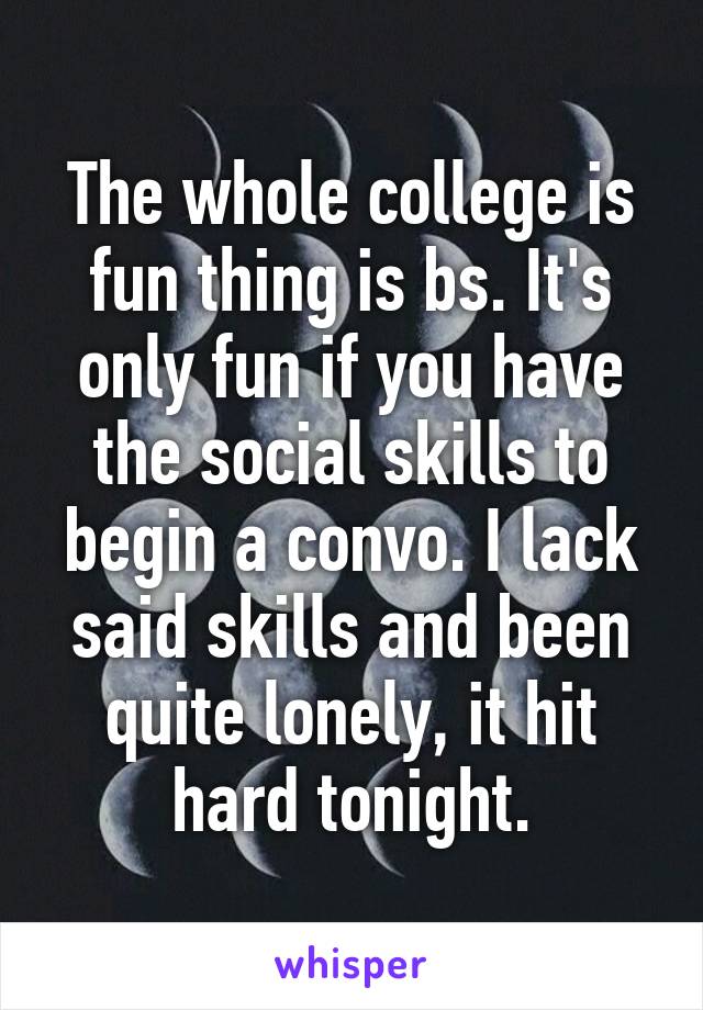 The whole college is fun thing is bs. It's only fun if you have the social skills to begin a convo. I lack said skills and been quite lonely, it hit hard tonight.