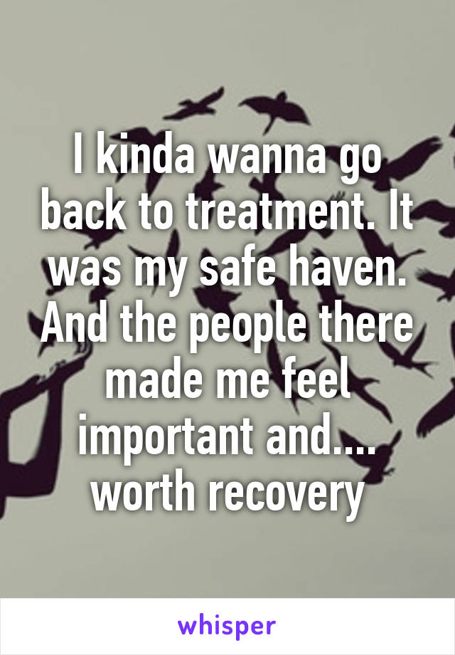 I kinda wanna go back to treatment. It was my safe haven. And the people there made me feel important and.... worth recovery