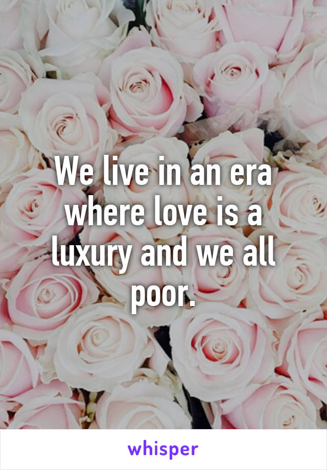 We live in an era where love is a luxury and we all poor.