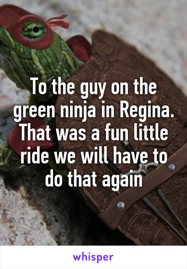 To the guy on the green ninja in Regina. That was a fun little ride we will have to do that again