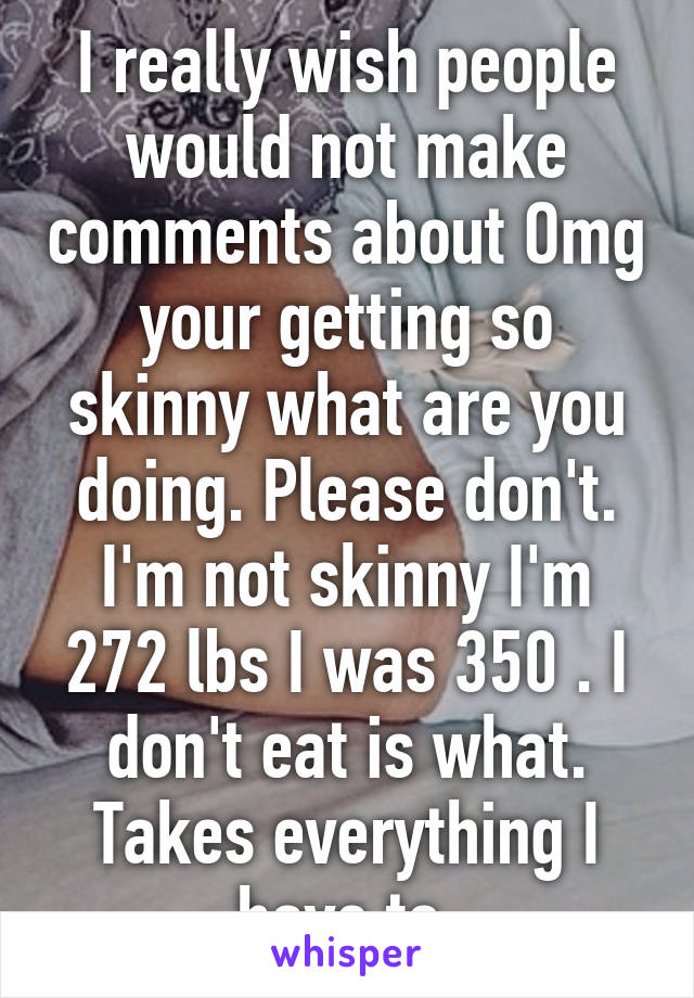 I really wish people would not make comments about Omg your getting so skinny what are you doing. Please don't. I'm not skinny I'm 272 lbs I was 350 . I don't eat is what. Takes everything I have to 