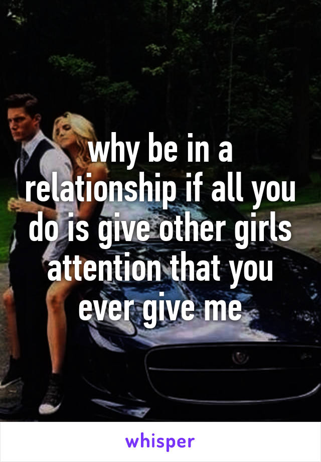 why be in a relationship if all you do is give other girls attention that you ever give me