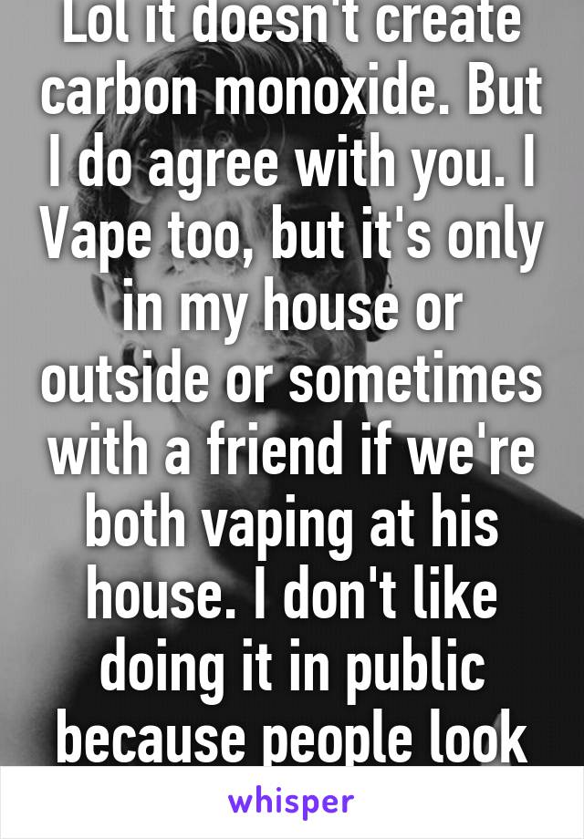 Lol it doesn't create carbon monoxide. But I do agree with you. I Vape too, but it's only in my house or outside or sometimes with a friend if we're both vaping at his house. I don't like doing it in public because people look at you weird..