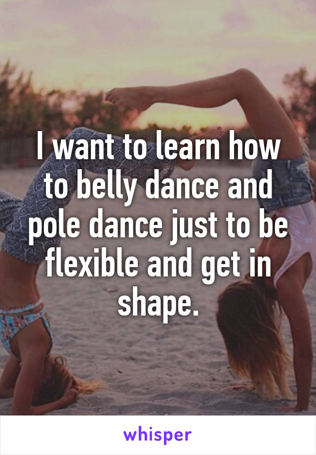 I want to learn how to belly dance and pole dance just to be flexible and get in shape.