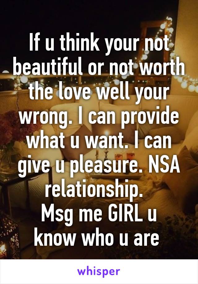 If u think your not beautiful or not worth the love well your wrong. I can provide what u want. I can give u pleasure. NSA relationship.  
Msg me GIRL u know who u are 