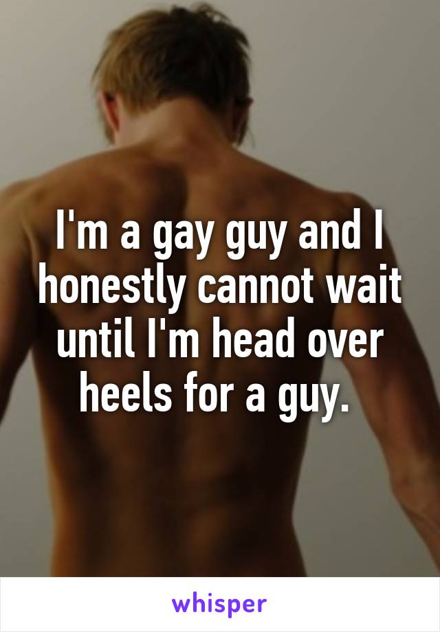 I'm a gay guy and I honestly cannot wait until I'm head over heels for a guy. 