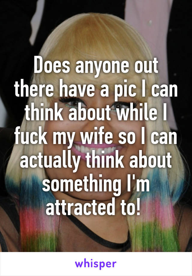 Does anyone out there have a pic I can think about while I fuck my wife so I can actually think about something I'm attracted to! 