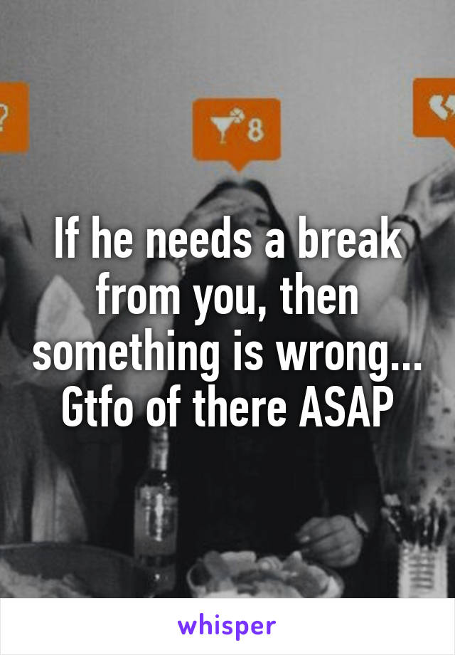 If he needs a break from you, then something is wrong...
Gtfo of there ASAP