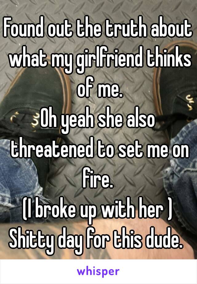 Found out the truth about what my girlfriend thinks of me.
Oh yeah she also threatened to set me on fire. 
(I broke up with her )
Shitty day for this dude. 