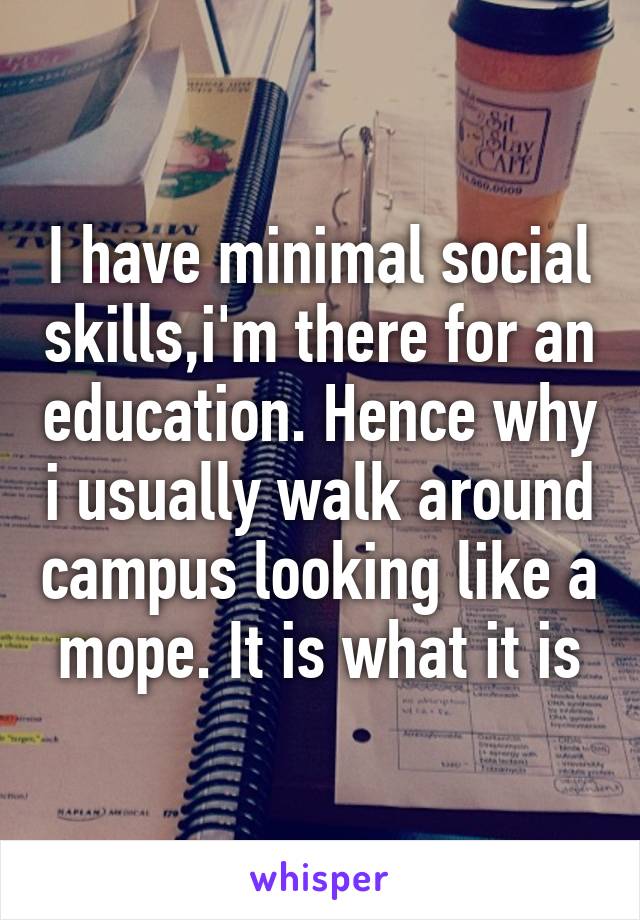 I have minimal social skills,i'm there for an education. Hence why i usually walk around campus looking like a mope. It is what it is