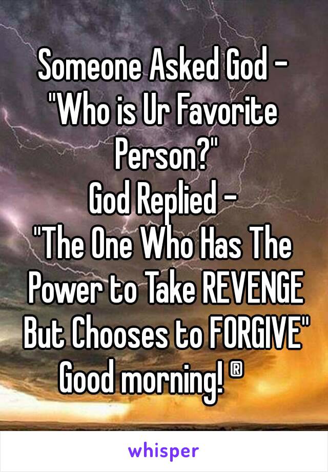 Someone Asked God -
"Who is Ur Favorite Person?"
God Replied -
"The One Who Has The Power to Take REVENGE But Chooses to FORGIVE"
Good morning! ®