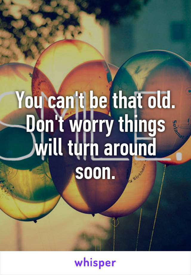 You can't be that old.
Don't worry things will turn around soon.