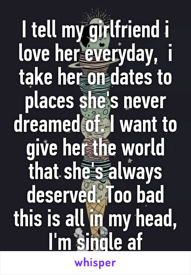 I tell my girlfriend i love her everyday,  i take her on dates to places she's never dreamed of. I want to give her the world that she's always deserved. Too bad this is all in my head, I'm single af