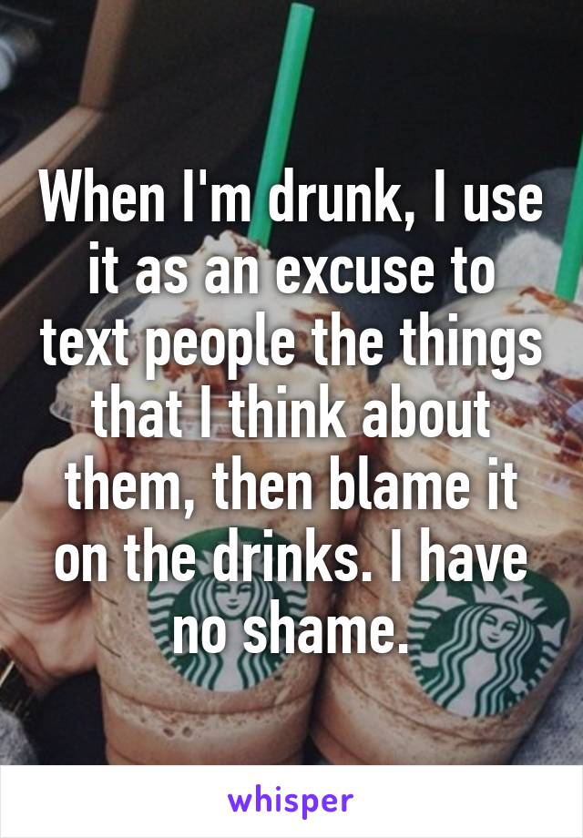 When I'm drunk, I use it as an excuse to text people the things that I think about them, then blame it on the drinks. I have no shame.