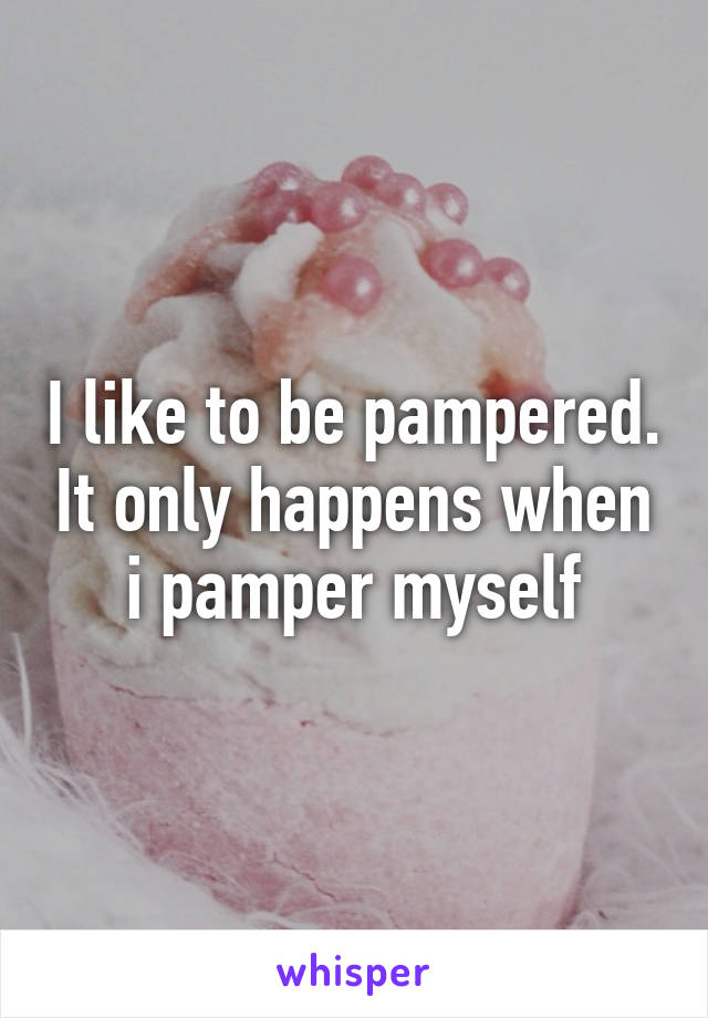 I like to be pampered. It only happens when i pamper myself