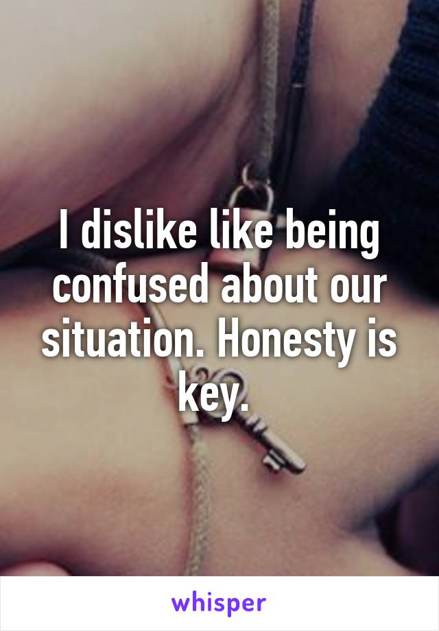 I dislike like being confused about our situation. Honesty is key. 