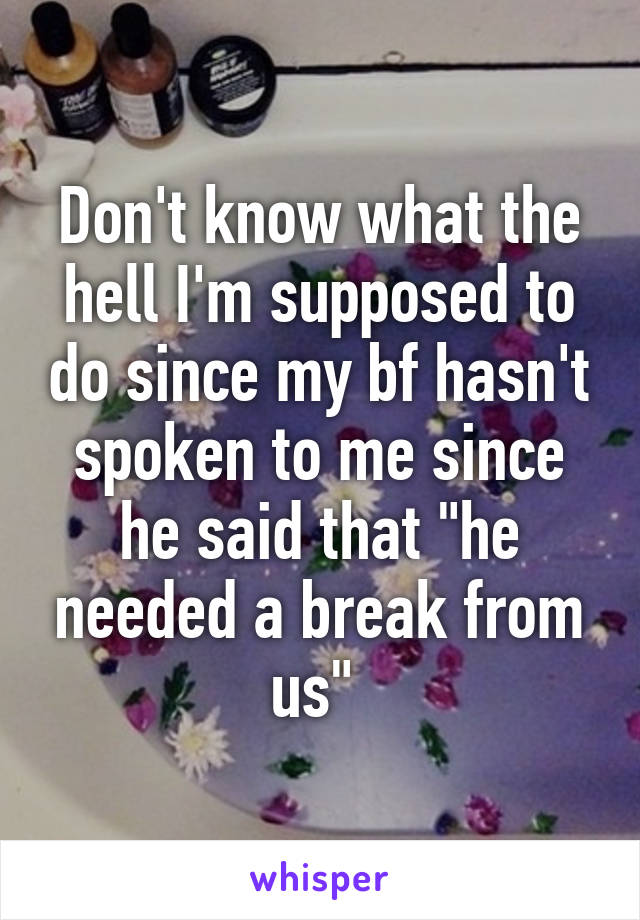 Don't know what the hell I'm supposed to do since my bf hasn't spoken to me since he said that "he needed a break from us" 