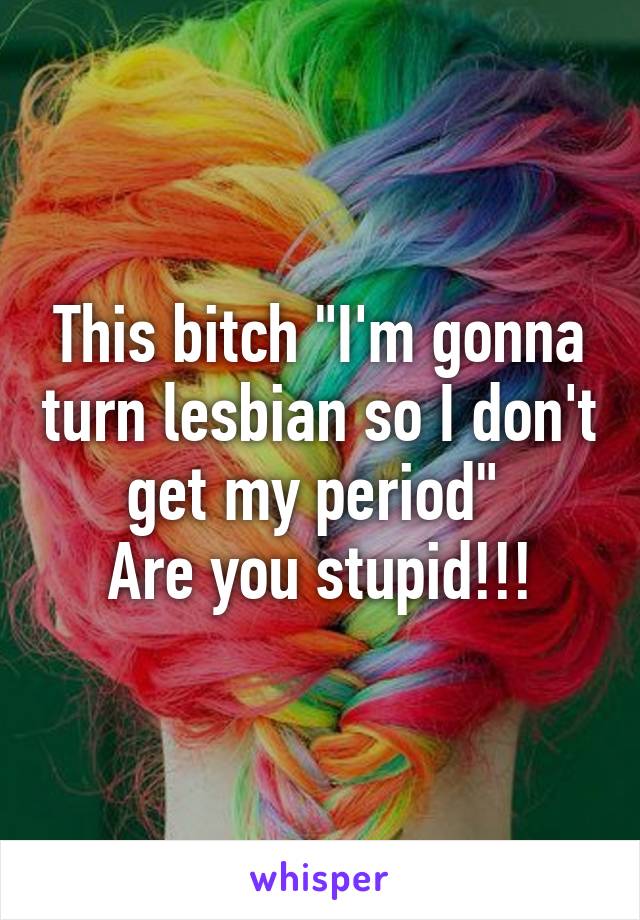 This bitch "I'm gonna turn lesbian so I don't get my period" 
Are you stupid!!!