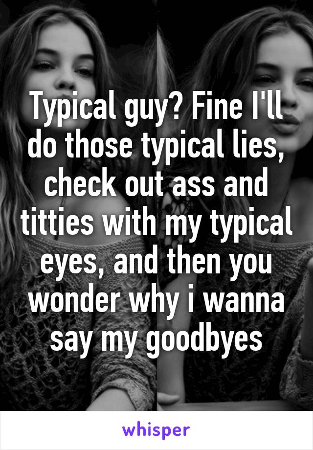 Typical guy? Fine I'll do those typical lies, check out ass and titties with my typical eyes, and then you wonder why i wanna say my goodbyes