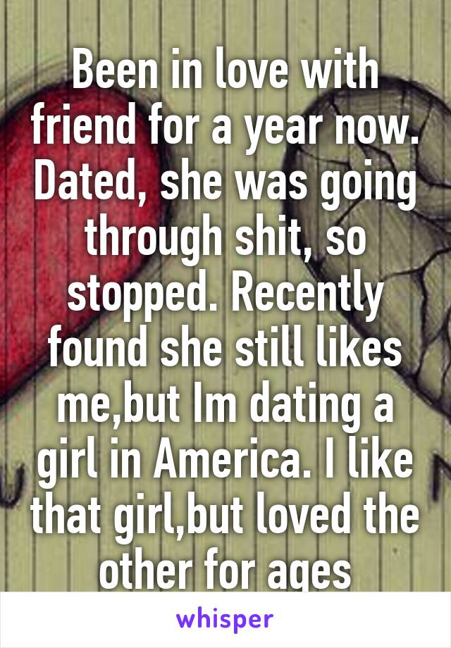 Been in love with friend for a year now. Dated, she was going through shit, so stopped. Recently found she still likes me,but Im dating a girl in America. I like that girl,but loved the other for ages