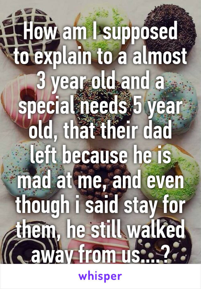 How am I supposed to explain to a almost 3 year old and a special needs 5 year old, that their dad left because he is mad at me, and even though i said stay for them, he still walked away from us....?