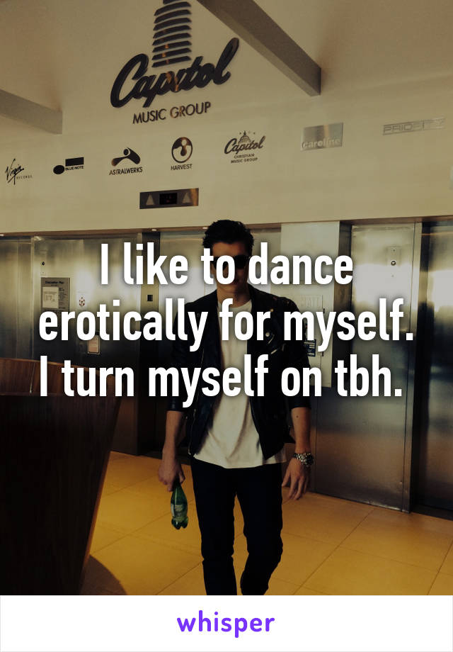 I like to dance erotically for myself. I turn myself on tbh. 