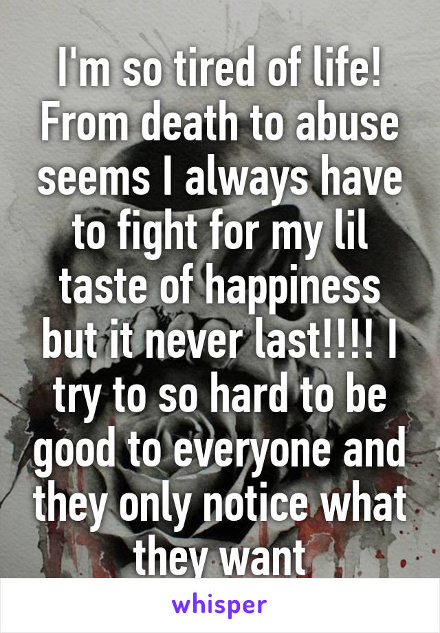 I'm so tired of life! From death to abuse seems I always have to fight for my lil taste of happiness but it never last!!!! I try to so hard to be good to everyone and they only notice what they want