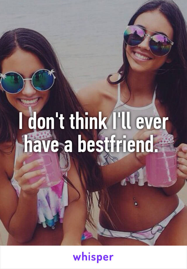 I don't think I'll ever have a bestfriend. 