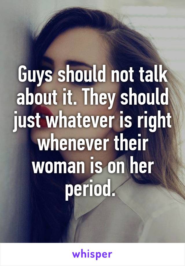 Guys should not talk about it. They should just whatever is right whenever their woman is on her period. 