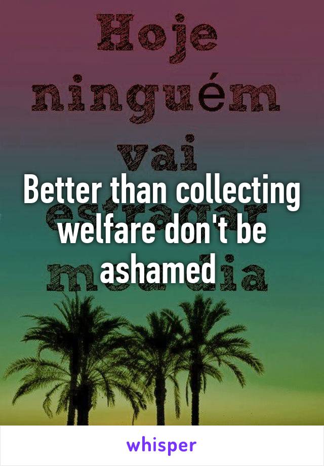 Better than collecting welfare don't be ashamed 