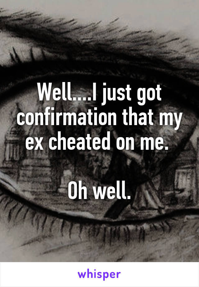 Well....I just got confirmation that my ex cheated on me. 

Oh well.