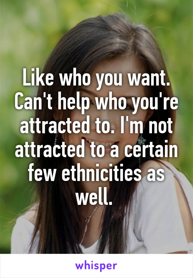 Like who you want. Can't help who you're attracted to. I'm not attracted to a certain few ethnicities as well. 