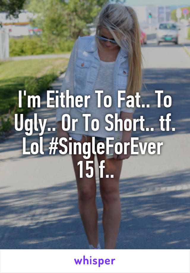 I'm Either To Fat.. To Ugly.. Or To Short.. tf. Lol #SingleForEver 
15 f..