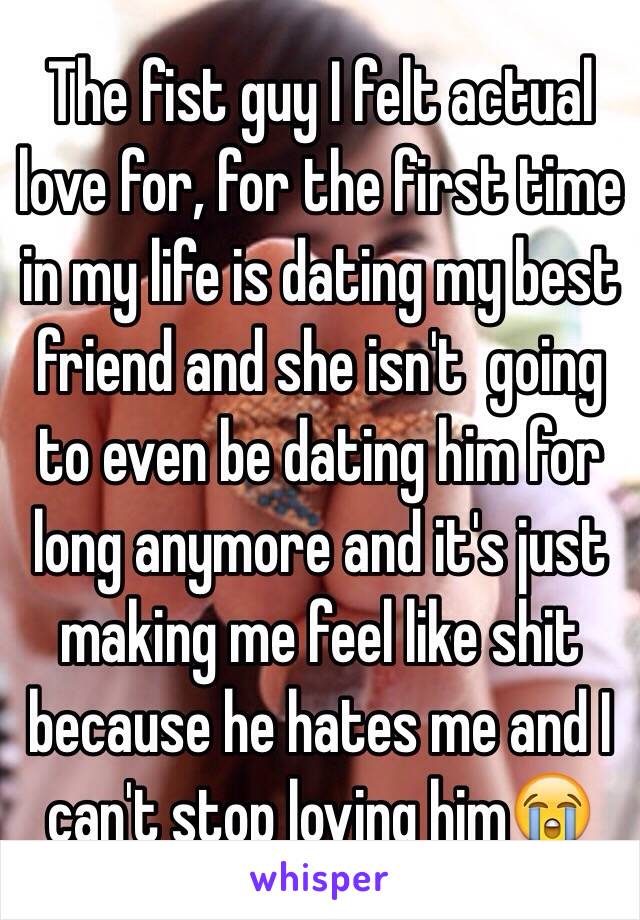 The fist guy I felt actual love for, for the first time in my life is dating my best friend and she isn't  going to even be dating him for long anymore and it's just making me feel like shit because he hates me and I can't stop loving him😭