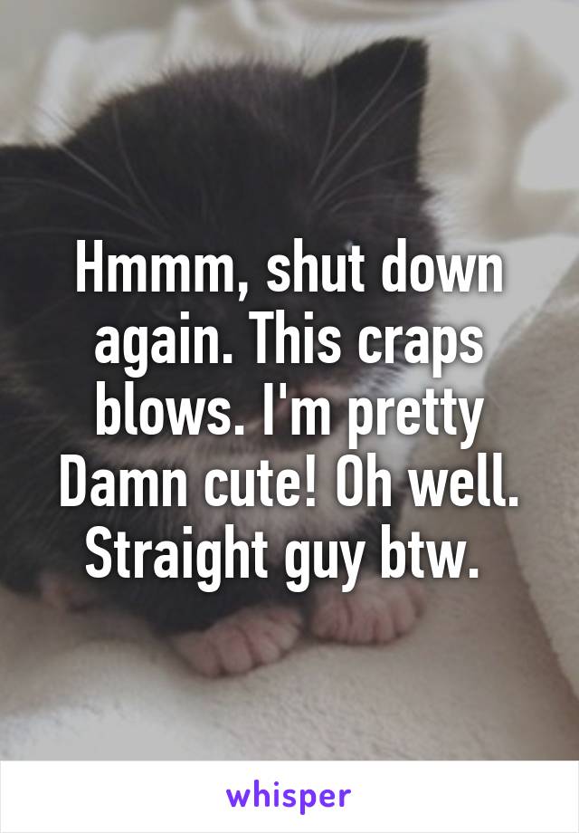 Hmmm, shut down again. This craps blows. I'm pretty Damn cute! Oh well. Straight guy btw. 