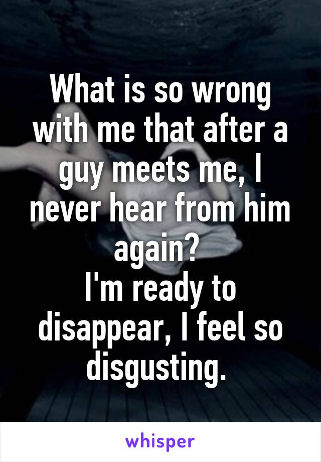 What is so wrong with me that after a guy meets me, I never hear from him again? 
I'm ready to disappear, I feel so disgusting. 