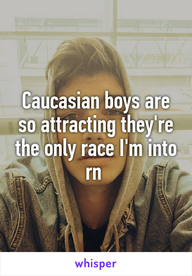 Caucasian boys are so attracting they're the only race I'm into rn 