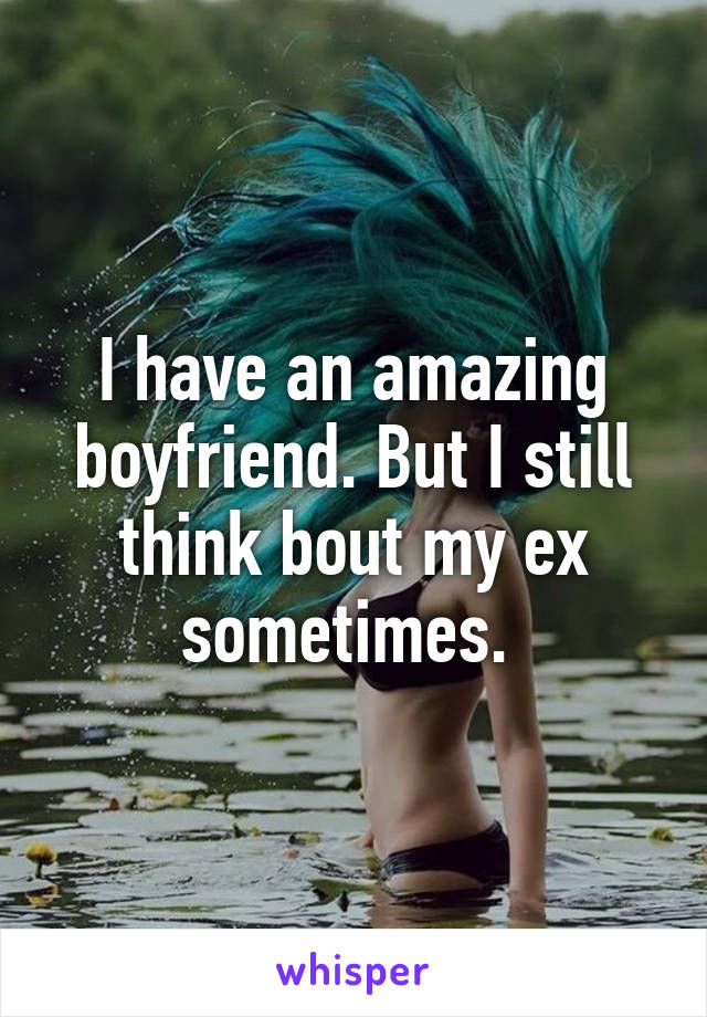 I have an amazing boyfriend. But I still think bout my ex sometimes. 