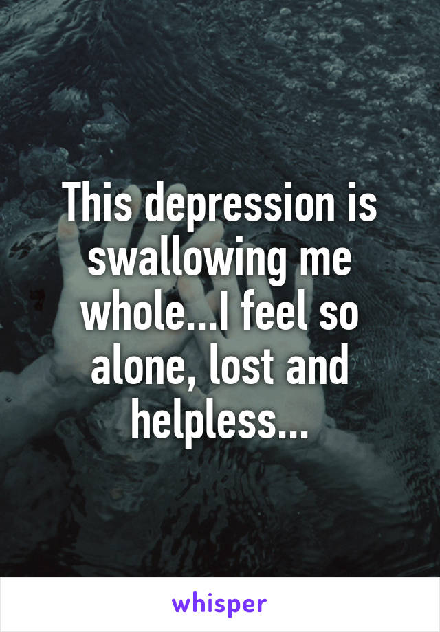 This depression is swallowing me whole...I feel so alone, lost and helpless...