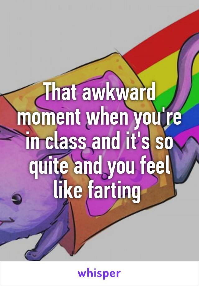 That awkward moment when you're in class and it's so quite and you feel like farting 