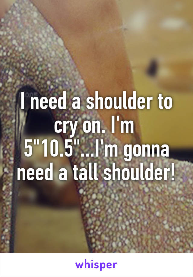 I need a shoulder to cry on. I'm  5"10.5"...I'm gonna need a tall shoulder!