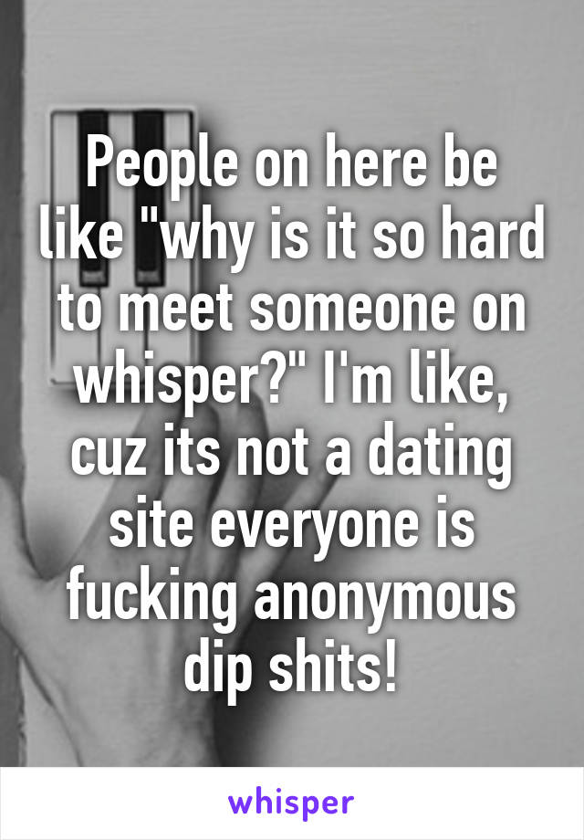 People on here be like "why is it so hard to meet someone on whisper?" I'm like, cuz its not a dating site everyone is fucking anonymous dip shits!