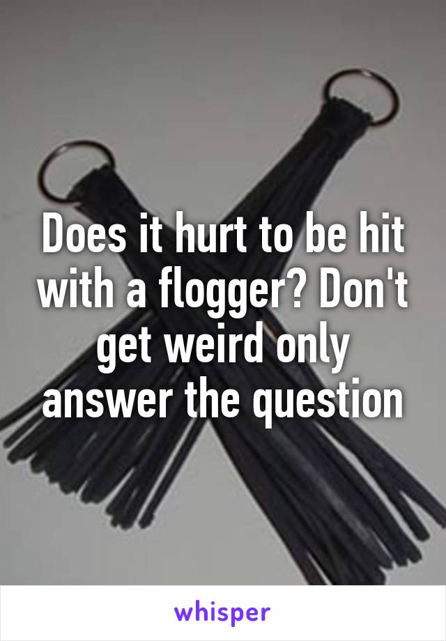 Does it hurt to be hit with a flogger? Don't get weird only answer the question