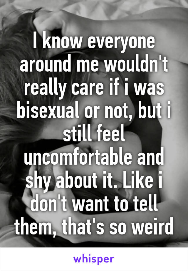 I know everyone around me wouldn't really care if i was bisexual or not, but i still feel uncomfortable and shy about it. Like i don't want to tell them, that's so weird