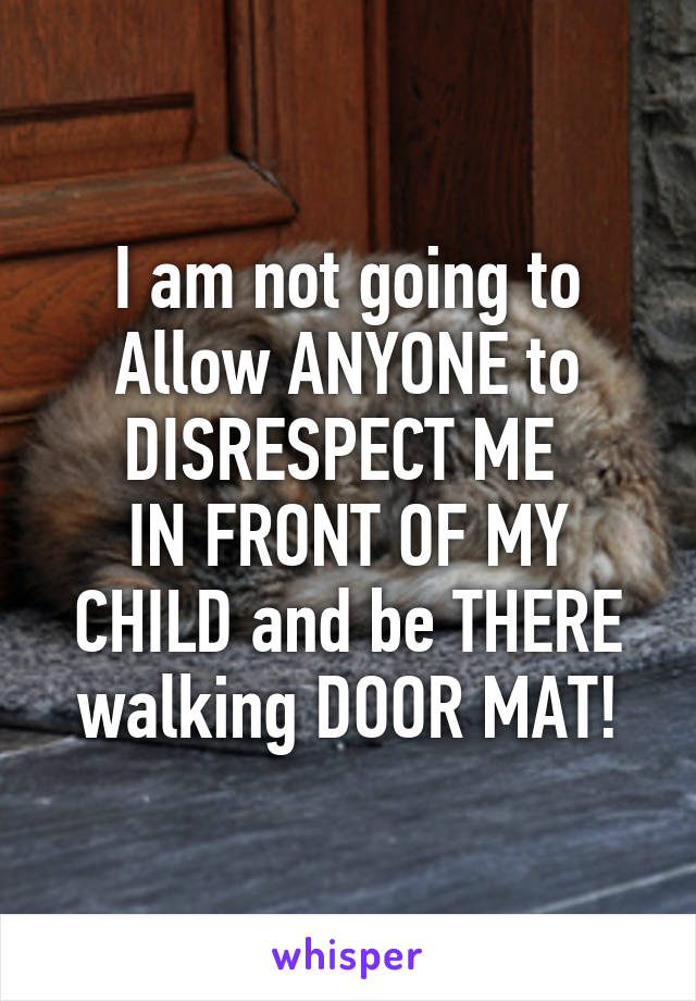 I am not going to Allow ANYONE to DISRESPECT ME 
IN FRONT OF MY CHILD and be THERE walking DOOR MAT!