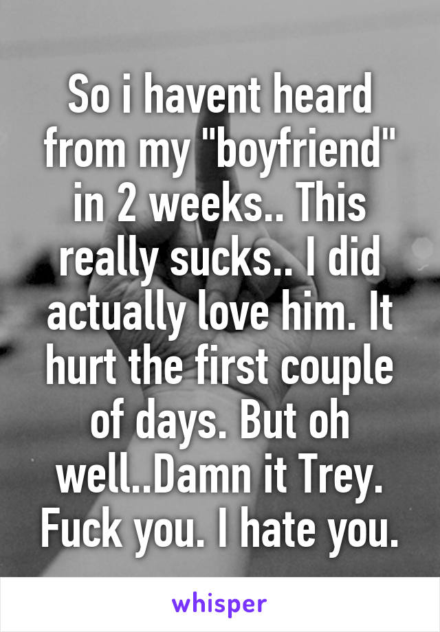 So i havent heard from my "boyfriend" in 2 weeks.. This really sucks.. I did actually love him. It hurt the first couple of days. But oh well..Damn it Trey. Fuck you. I hate you.