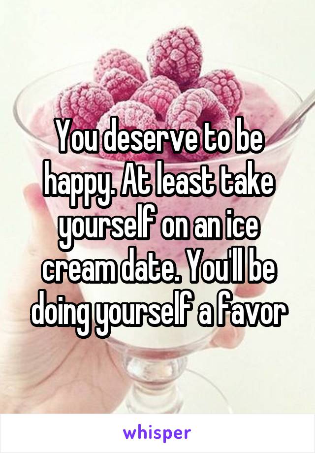 You deserve to be happy. At least take yourself on an ice cream date. You'll be doing yourself a favor