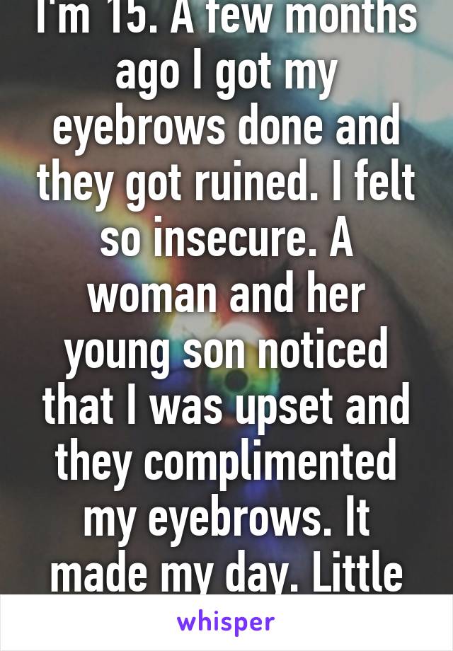 I'm 15. A few months ago I got my eyebrows done and they got ruined. I felt so insecure. A woman and her young son noticed that I was upset and they complimented my eyebrows. It made my day. Little things help a lot.