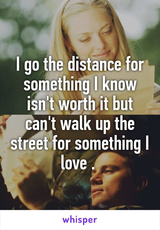 I go the distance for something I know isn't worth it but can't walk up the street for something I love . 