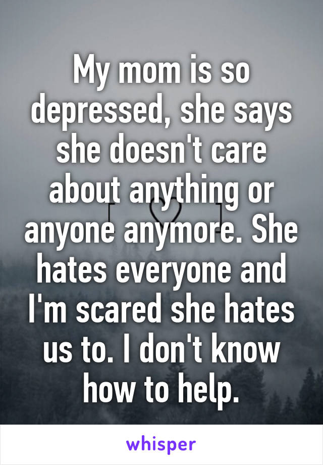 My mom is so depressed, she says she doesn't care about anything or anyone anymore. She hates everyone and I'm scared she hates us to. I don't know how to help.